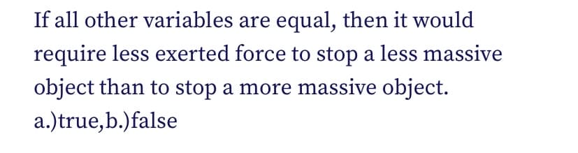 If all other variables are equal, then it would
require less exerted force to stop a less massive
object than to stop a more massive object.
a.)true,b.) false