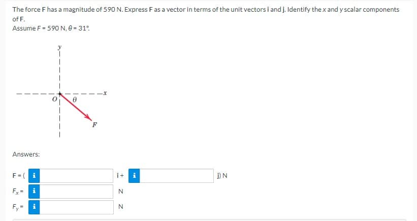 The force F has a magnitude of 590 N. Express F as a vector in terms of the unit vectors i and j. Identify the x and y scalar components
of F.
Assume F = 590 N, 0 = 31°
Answers:
F = (i
Fx= i
Fy
||
IM
F
i+
N
N
Mi
IN