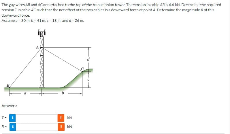 The guy wires AB and AC are attached to the top of the transmission tower. The tension in cable AB is 6.6 kN. Determine the required
tension T in cable AC such that the net effect of the two cables is a downward force at point A. Determine the magnitude R of this
downward force.
Assume a = 30 m, b = 41 m, c = 18 m, and d = 26 m.
B
Answers:
T=
R =
M
MI
A
kN
KN