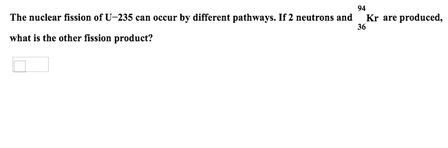 94
Kr are produced
The nuclear fission of U-235 can occur by different pathways. If 2 neutrons and
36
what is the other fission product?
