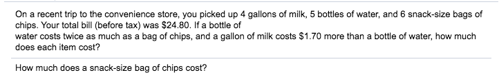 On a recent trip to the convenience store, you picked up 4 gallons of milk, 5 bottles of water, and 6 snack-size bags of
chips. Your total bill (before tax) was $24.80. If a bottle of
water costs twice as much as a bag of chips, and a gallon of milk costs $1.70 more than a bottle of water, how much
does each item cost?
How much does a snack-size bag of chips cost?
