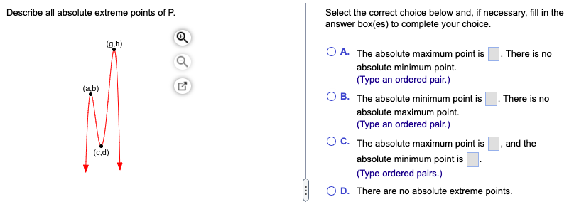 Describe all absolute extreme points of P.
Select the correct choice below and, if necessary, fill in the
answer box(es) to complete your choice.
(g.h)
A. The absolute maximum point is
There is no
absolute minimum point.
(Type an ordered pair.)
(a.b)
O B. The absolute minimum point is
There is no
absolute maximum point.
(Type an ordered pair.)
O C. The absolute maximum point is
and the
(c,d)
absolute minimum point is
(Type ordered pairs.)
O D. There are no absolute extreme points.
