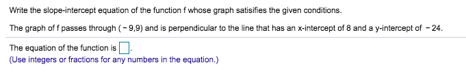 Write the slope-intercept equation of the function f whose graph satisifies the given conditions.
The graph of f passes through 9,9) and is perpendicular to the line that has an x-intercept of 8 and a y-intercept of 24
The equation of the function is
(Use integers or fractions for any numbers in the equation.)
