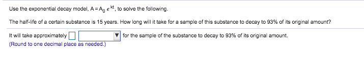 Use the exponential decay model, A =Anekt, to solve the following
The half-life of a certain substance is 15 years. How long will it take for a sample of this substance to decay to 93% of its original amount?
It will take approximately
(Round to one decimal place as needed.)
for the sample of the substance to decay to 93% of its original amount
