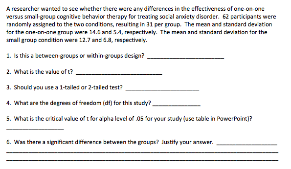 A researcher wanted to see whether there were any differences in the effectiveness of one-on-one
versus small-group cognitive behavior therapy for treating social anxiety disorder. 62 participants were
randomly assigned to the two conditions, resulting in 31 per group. The mean and standard deviation
for the one-on-one group were 14.6 and 5.4, respectively. The mean and standard deviation for the
small group condition were 12.7 and 6.8, respectively.
1. Is this a between-groups or within-groups design?
2. What is the value of t?
3. Should you use a 1-tailed or 2-tailed test?
4. What are the degrees of freedom (df) for this study?
5. What is the critical value of t for alpha level of .05 for your study (use table in PowerPoint)?
6. Was there a significant difference between the groups? Justify your answer.
