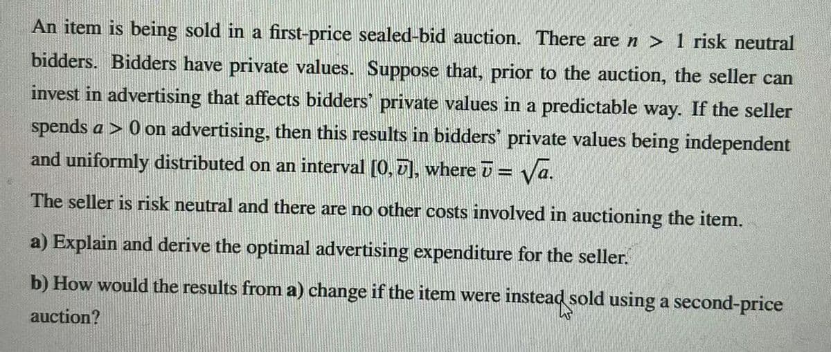 An item is being sold in a first-price sealed-bid auction. There are n> 1 risk neutral
bidders. Bidders have private values. Suppose that, prior to the auction, the seller can
invest in advertising that affects bidders private values in a predictable way. If the seller
spends a > 0 on advertising, then this results in bidders' private values being independent
and uniformly distributed on an interval [0, 7], where ʊ = √a.
The seller is risk neutral and there are no other costs involved in auctioning the item.
a) Explain and derive the optimal advertising expenditure for the seller.
b) How would the results from a) change if the item were
auction?
instead sold using a second-price