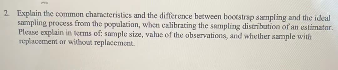 2. Explain the common characteristics and the difference between bootstrap sampling and the ideal
sampling process from the population, when calibrating the sampling distribution of an estimator.
Please explain in terms of: sample size, value of the observations, and whether sample with
replacement or without replacement.