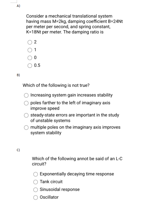 A)
B)
Consider a mechanical translational system
having mass M-2kg, damping coefficient B=24Nt
per meter per second, and spring constant,
K=18Nt per meter. The damping ratio is
2
1
0
0.5
Which of the following is not true?
Increasing system gain increases stability
poles farther to the left of imaginary axis
improve speed
steady-state errors are important in the study
of unstable systems
multiple poles on the imaginary axis improves
system stability
Which of the following annot be said of an L-C
circuit?
Exponentially decaying time response
Tank circuit
Sinusoidal response
Oscillator