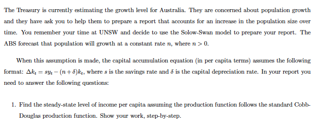 The Treasury is currently estimating the growth level for Australia. They are concerned about population growth
and they have ask you to help them to prepare a report that accounts for an increase in the population size over
time. You remember your time at UNSW and decide to use the Solow-Swan model to prepare your report. The
ABS forecast that population will growth at a constant rate n, where n > 0.
When this assumption is made, the capital accumulation equation (in per capita terms) assumes the following
format: Akt = syt - (n+6)kt, where s is the savings rate and 6 is the capital depreciation rate. In your report you
need to answer the following questions:
1. Find the steady-state level of income per capita assuming the production function follows the standard Cobb-
Douglas production function. Show your work, step-by-step.