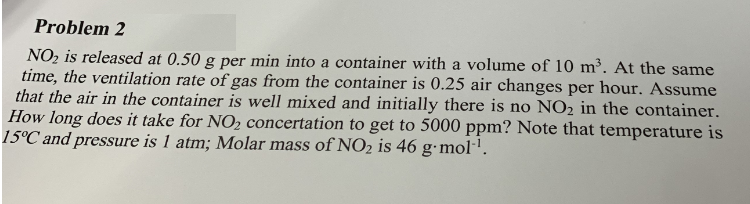 Problem 2
NO₂ is released at 0.50 g per min into a container with a volume of 10 m³. At the same
time, the ventilation rate of gas from the container is 0.25 air changes per hour. Assume
that the air in the container is well mixed and initially there is no NO₂ in the container.
How long does it take for NO₂ concertation to get to 5000 ppm? Note that temperature is
15°C and pressure is 1 atm; Molar mass of NO₂ is 46 g.mol-¹.