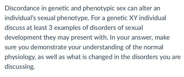 Discordance in genetic and phenotypic sex can alter an
individual's sexual phenotype. For a genetic XY individual
discuss at least 3 examples of disorders of sexual
development they may present with. In your answer, make
sure you demonstrate your understanding of the normal
physiology, as well as what is changed in the disorders you are
discussing.
