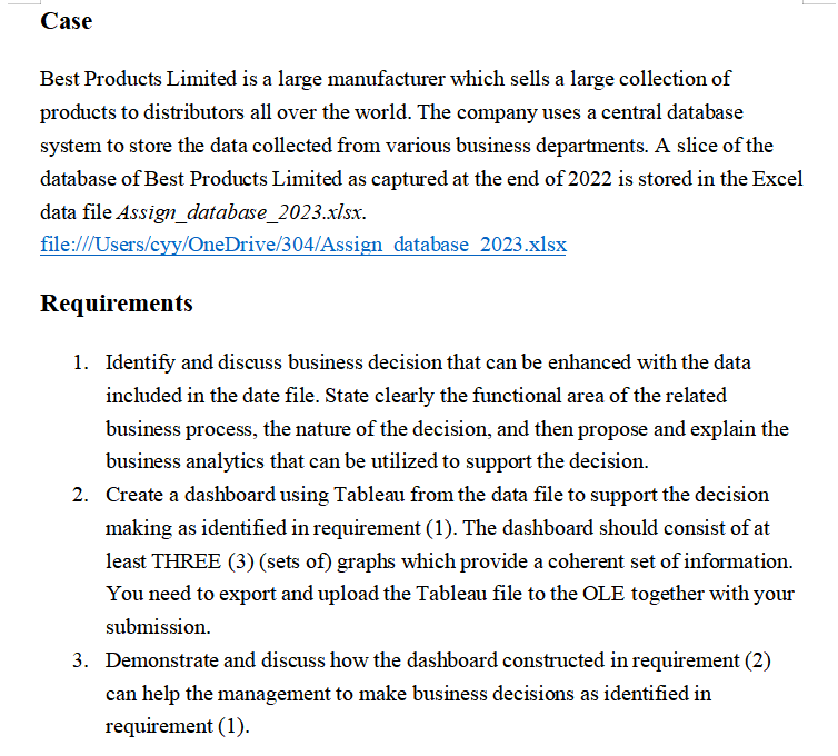 Case
Best Products Limited is a large manufacturer which sells a large collection of
products to distributors all over the world. The company uses a central database
system to store the data collected from various business departments. A slice of the
database of Best Products Limited as captured at the end of 2022 is stored in the Excel
data file Assign_database_2023.xlsx.
file:///Users/cyy/OneDrive/304/Assign database 2023.xlsx
Requirements
1. Identify and discuss business decision that can be enhanced with the data
included in the date file. State clearly the functional area of the related
business process, the nature of the decision, and then propose and explain the
business analytics that can be utilized to support the decision.
2. Create a dashboard using Tableau from the data file to support the decision
making as identified in requirement (1). The dashboard should consist of at
least THREE (3) (sets of) graphs which provide a coherent set of information.
You need to export and upload the Tableau file to the OLE together with your
submission.
3. Demonstrate and discuss how the dashboard constructed in requirement (2)
can help the management to make business decisions as identified in
requirement (1).