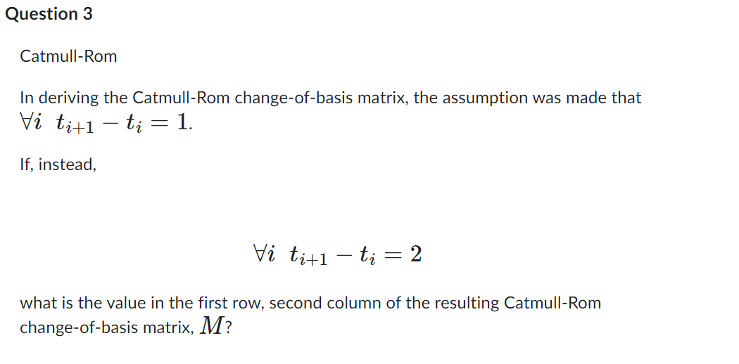 Question 3
Catmull-Rom
In deriving the Catmull-Rom change-of-basis matrix, the assumption was made that
Vi ti+1 − ti = 1.
-
If, instead,
Vi ti+1 − ti = 2
-
what is the value in the first row, second column of the resulting Catmull-Rom
change-of-basis matrix, M?