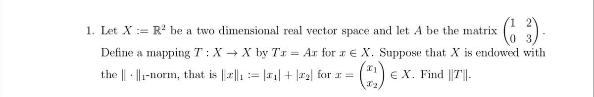 1. Let X = =R2 be a two dimensional real vector space and let A be the matrix
Define a mapping T : XX by Tx
(6 3) .
=
Ax for x
X. Suppose that X is endowed with
X1
the 1-norm, that is ||x||1 := |x1|+|x2| for x =
Є X. Find ||T||.
X2