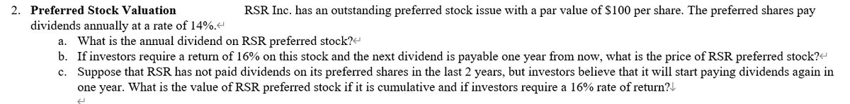 2. Preferred Stock Valuation
RSR Inc. has an outstanding preferred stock issue with a par value of $100 per share. The preferred shares pay
dividends annually at a rate of 14%.<
a. What is the annual dividend on RSR preferred stock?<
b. If investors require a return of 16% on this stock and the next dividend is payable one year from now, what is the price of RSR preferred stock?<
c. Suppose that RSR has not paid dividends on its preferred shares in the last 2 years, but investors believe that it will start paying dividends again in
one year. What is the value of RSR preferred stock if it is cumulative and if investors require a 16% rate of return?