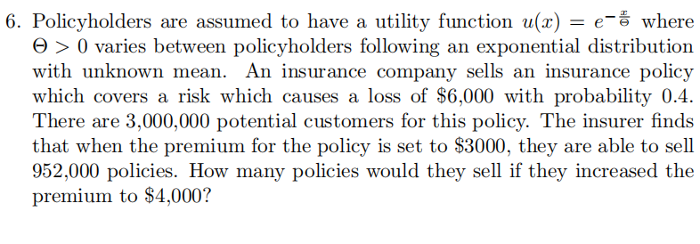 6. Policyholders are assumed to have a utility function u(x) = e- where
> 0 varies between policyholders following an exponential distribution
with unknown mean. An insurance company sells an insurance policy
which covers a risk which causes a loss of $6,000 with probability 0.4.
There are 3,000,000 potential customers for this policy. The insurer finds
that when the premium for the policy is set to $3000, they are able to sell
952,000 policies. How many policies would they sell if they increased the
premium to $4,000?