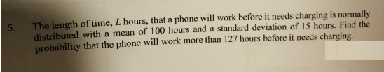 5.
The length of time, L hours, that a phone will work before it needs charging is normally
distributed with a mean of 100 hours and a standard deviation of 15 hours. Find the
probability that the phone will work more than 127 hours before it needs charging.