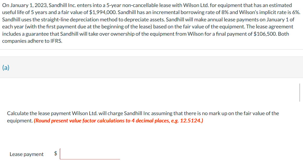 On January 1, 2023, Sandhill Inc. enters into a 5-year non-cancellable lease with Wilson Ltd. for equipment that has an estimated
useful life of 5 years and a fair value of $1,994,000. Sandhill has an incremental borrowing rate of 8% and Wilson's implicit rate is 6%.
Sandhill uses the straight-line depreciation method to depreciate assets. Sandhill will make annual lease payments on January 1 of
each year (with the first payment due at the beginning of the lease) based on the fair value of the equipment. The lease agreement
includes a guarantee that Sandhill will take over ownership of the equipment from Wilson for a final payment of $106,500. Both
companies adhere to IFRS.
(a)
Calculate the lease payment Wilson Ltd. will charge Sandhill Inc assuming that there is no mark up on the fair value of the
equipment. (Round present value factor calculations to 4 decimal places, e.g. 12.5124.)
Lease payment
$