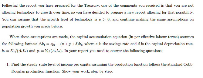 Following the report you have prepared for the Treasury, one of the comments you received is that you are not
allowing technology to growth over time, so you have decided to prepare a new report allowing for that possibility.
You can assume that the growth level of technology is g> 0, and continue making the same assumptions on
population growth you made before.
When these assumptions are made, the capital accumulation equation (in per effective labour terms) assumes
the following format: Ak₁ = syt −(n+g+d)kt, where s is the savings rate and is the capital depreciation rate.
kt = Kt/(AtLt) and yt = Y₁/(A+Lt). In your report you need to answer the following questions:
1. Find the steady-state level of income per capita assuming the production function follows the standard Cobb-
Douglas production function. Show your work, step-by-step.