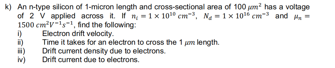 k) An n-type silicon of 1-micron length and cross-sectional area of 100 μm² has a voltage
of 2 V applied across it. If n₁ = 1 × 10¹⁰ cm-³, N₁ = 1 × 101¹6 cm-³ and µm =
1500 cm² V-¹s-1, find the following:
Electron drift velocity.
Time it takes for an electron to cross the 1 um length.
Drift current density due to electrons.
Drift current due to electrons.