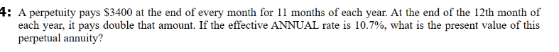 4: A perpetuity pays $3400 at the end of every month for 11 months of each year. At the end of the 12th month of
each year, it pays double that amount. If the effective ANNUAL rate is 10.7%, what is the present value of this
perpetual annuity?