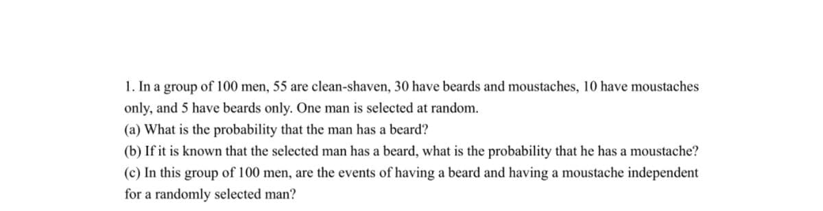 1. In a group of 100 men, 55 are clean-shaven, 30 have beards and moustaches, 10 have moustaches
only, and 5 have beards only. One man is selected at random.
(a) What is the probability that the man has a beard?
(b) If it is known that the selected man has a beard, what is the probability that he has a moustache?
(c) In this group of 100 men, are the events of having a beard and having a moustache independent
for a randomly selected man?