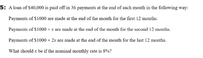 5: A loan of $40,000 is paid off in 36 payments at the end of each month in the following way:
Payments of $1000 are made at the end of the month for the first 12 months.
Payments of $1000 + x are made at the end of the month for the second 12 months.
Payments of $1000 + 2x are made at the end of the month for the last 12 months.
What should x be if the nominal monthly rate is 8%?