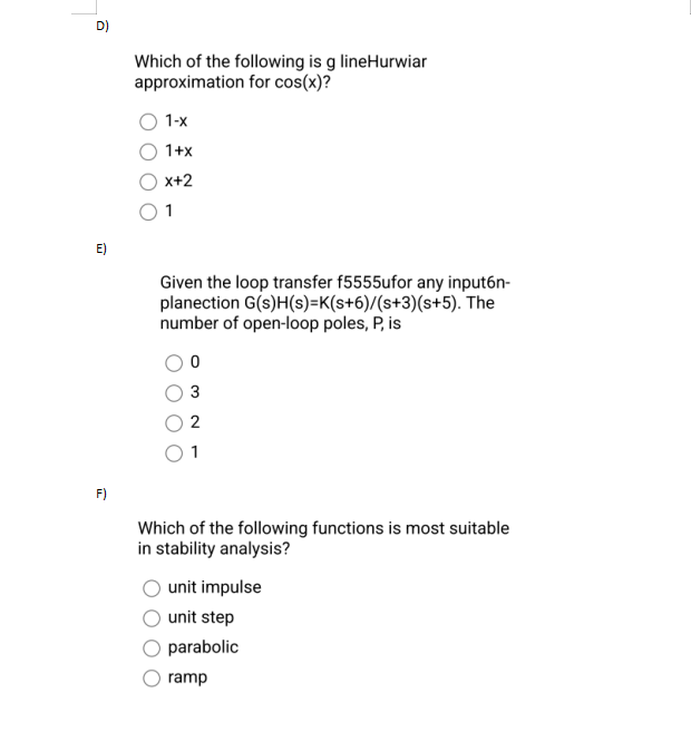 D)
E)
F)
Which of the following is g lineHurwiar
approximation for cos(x)?
1-x
1+x
x+2
01
Given the loop transfer f5555ufor any input6n-
planection G(s)H(s)=K(s+6)/(s+3)(s+5). The
number of open-loop poles, P, is
0
3
Which of the following functions is most suitable
in stability analysis?
unit impulse
unit step
parabolic
ramp