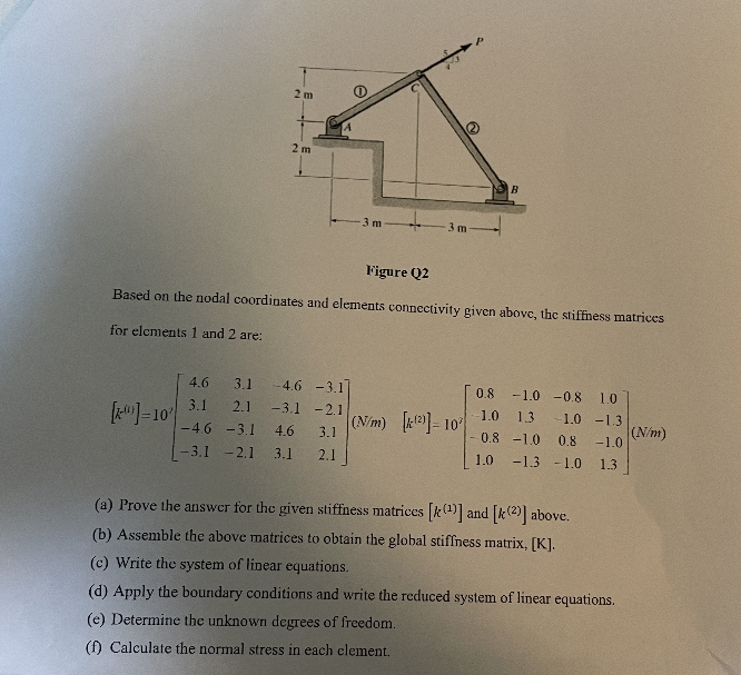 2 m
2m
[0]=10²
4.6 3.1 -4.6 -3.1]
3.1 2.1
-3.1-2.1
-4.6 -3.1
4.6 3.1
[-3.1-2.1 3.1 2.1
e
-3 m
3 m
Figure Q2
Based on the nodal coordinates and elements connectivity given above, the stiffness matrices
for elements 1 and 2 are:
B
(N/m) [2)] 10
0.8 -1.0 -0.8 1.0
-1.0 1.3 -1.0 -1.3
0.8 -1.0 0.8 -1.0
1.0 -1.3 -1.0
1.3
(a) Prove the answer for the given stiffness matrices [¹] and [k(2)] above.
(b) Assemble the above matrices to obtain the global stiffness matrix, [K].
(c) Write the system of linear equations.
(d) Apply the boundary conditions and write the reduced system of linear equations.
(e) Determine the unknown degrees of freedom.
(f) Calculate the normal stress in each element.
(N/m)