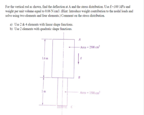 For the vertical rod as shown, find the deflection at A and the stress distribution. Use E-100 MPa and
weight per unit volume equal to 0.06 N/cm3. (Hint: Introduce weight contribution to the nodal loads and
solve using two elements and four elements.) Comment on the stress distribution.
a) Use 2 & 4 elements with linear shape functions.
b) Use 2 elements with quadratic shape functions.
1.6m
C
A
-Area - 2500 cm²
8
Area - 1500 cm²