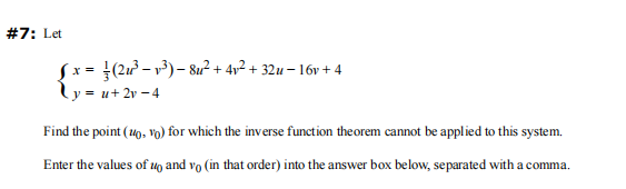 #7: Let
Jx=
(2u²³-v³) - 8u²+ 4√² + 32u - 16v +4
y=u+ 2v-4
Find the point (10,vo) for which the inverse function theorem cannot be applied to this system.
Enter the values of u and vo (in that order) into the answer box below, separated with a comma.