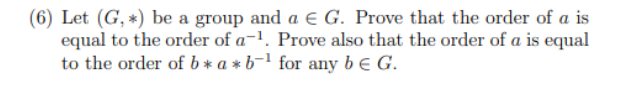 (6) Let (G, *) be a group and a € G. Prove that the order of a is
equal to the order of a-¹. Prove also that the order of a is equal
to the order of b*a*b-¹ for any be G.