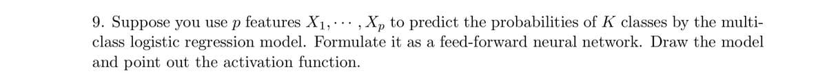 9. Suppose you use p features X1, ., Xp to predict the probabilities of K classes by the multi-
class logistic regression model. Formulate it as a feed-forward neural network. Draw the model
and point out the activation function.