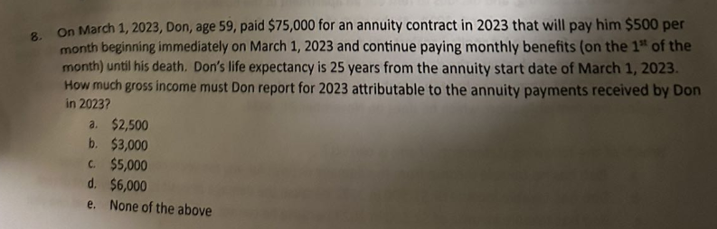 8. On March 1, 2023, Don, age 59, paid $75,000 for an annuity contract in 2023 that will pay him $500 per
month beginning immediately on March 1, 2023 and continue paying monthly benefits (on the 1st of the
month) until his death. Don's life expectancy is 25 years from the annuity start date of March 1, 2023.
How much gross income must Don report for 2023 attributable to the annuity payments received by Don
in 2023?
a. $2,500
b. $3,000
C. $5,000
d. $6,000
e. None of the above