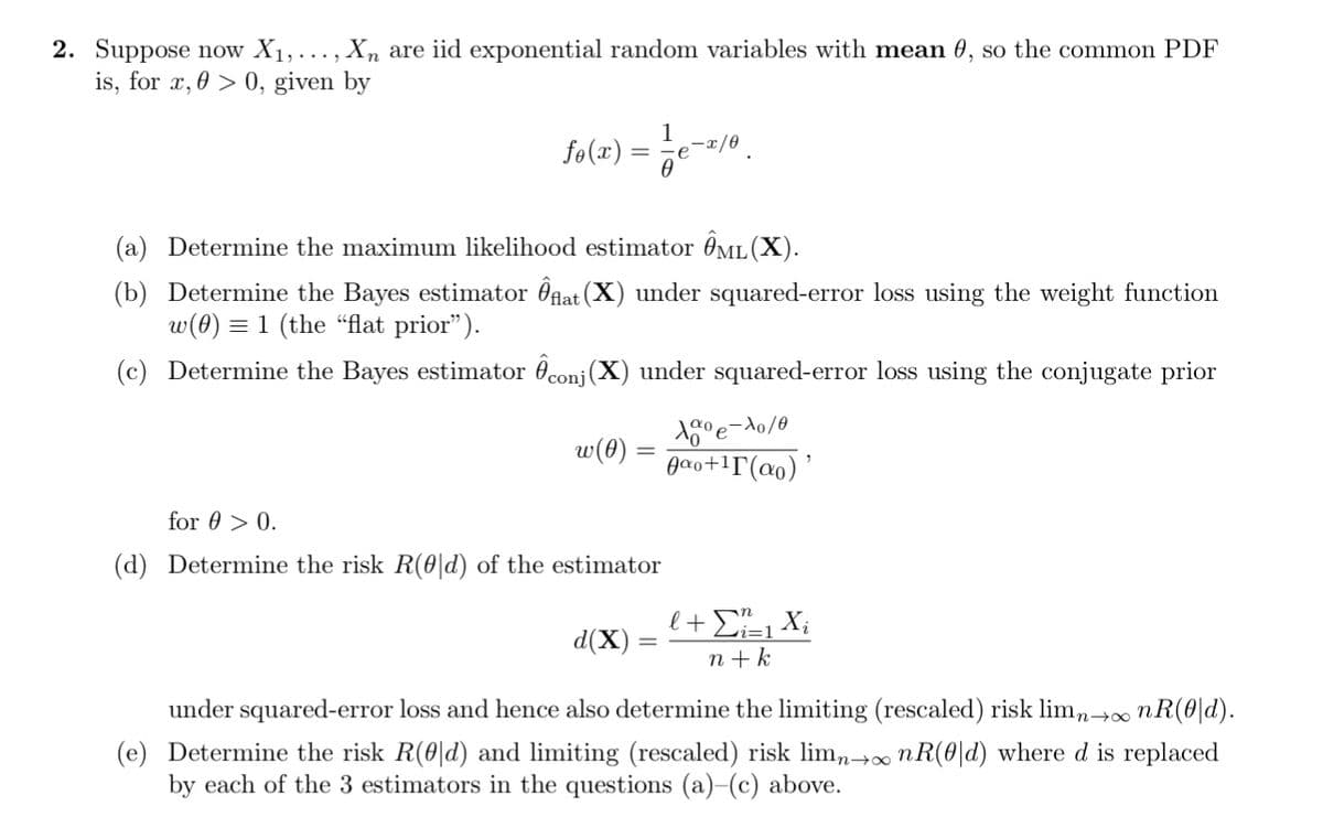 2. Suppose now X₁,..., Xn are iid exponential random variables with mean 0, so the common PDF
is, for x, > 0, given by
fo(x) = -1/e-x/0
(a) Determine the maximum likelihood estimator ML (X).
(b)
Determine the Bayes estimator flat (X) under squared-error loss using the weight function
w(0) = 1 (the "flat prior").
(c) Determine the Bayes estimator conj(X) under squared-error loss using the conjugate prior
w(0)
for 0 > 0.
(d) Determine the risk R(0|d) of the estimator
10⁰e-10/0
Aαo+¹(ao)'
l + Ei=₁ Xi
n+k
d(X)
under squared-error loss and hence also determine the limiting (rescaled) risk limn→∞ nR(0|d).
(e) Determine the risk R(0|d) and limiting (rescaled) risk limn→∞ nR(0|d) where d is replaced
by each of the 3 estimators in the questions (a)-(c) above.