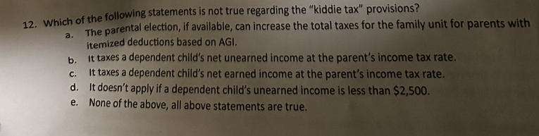 12. Which of the following statements is not true regarding the "kiddie tax" provisions?
a.
The parental election, if available, can increase the total taxes for the family unit for parents with
itemized deductions based on AGI.
It taxes a dependent child's net unearned income at the parent's income tax rate.
b.
C.
It taxes a dependent child's net earned income at the parent's income tax rate.
d.
It doesn't apply if a dependent child's unearned income is less than $2,500.
e. None of the above, all above statements are true.