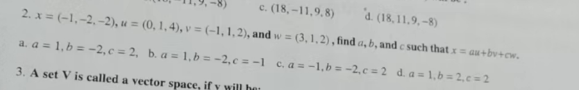 c. (18,-11,9,8)
d. (18,11,9,-8)
2. x = (-1, -2,-2), u = (0, 1, 4), v = (-1, 1, 2), and w = (3, 1, 2), find a, b, and c such that x = au+bv+cw.
a. a = 1, b = -2, c = 2, b. a = 1, b = -2, c= -1 c. a = -1, b = -2, c = 2 d. a = 1,b=2,c=2
3. A set V is called a vector space, if y will ho