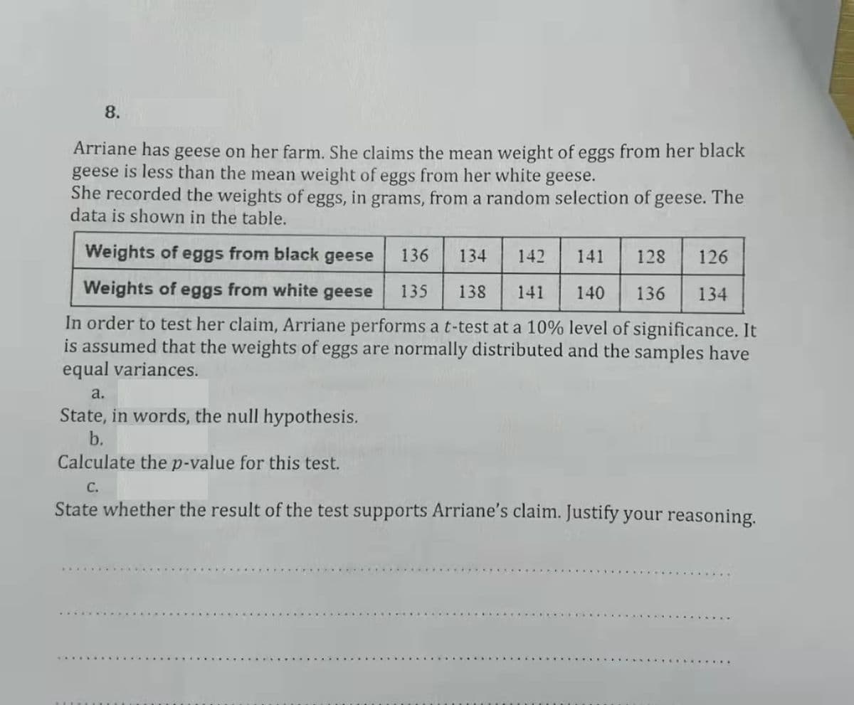 8.
Arriane has geese on her farm. She claims the mean weight of eggs from her black
geese is less than the mean weight of eggs from her white geese.
She recorded the weights of eggs, in grams, from a random selection of geese. The
data is shown in the table.
Weights of eggs from black geese
136
134
142
141
128
126
Weights of eggs from white
geese
135
138
141
140
136
134
In order to test her claim, Arriane performs a t-test at a 10% level of significance. It
is assumed that the weights of eggs are normally distributed and the samples have
equal variances.
a.
State, in words, the null hypothesis.
b.
Calculate the p-value for this test.
C.
State whether the result of the test supports Arriane's claim. Justify your reasoning.
