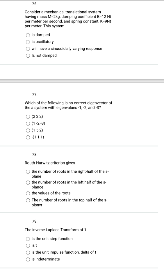 76.
Consider a mechanical translational system
having mass M-2kg, damping coefficient B=12 Nt
per meter per second, and spring constant, K=9Nt
per meter. This system
is damped
is oscillatory
will have a sinusoidally varying response
Is not damped
77.
Which of the following is no correct eigenvector of
the a system with eigenvalues -1, -2, and -3?
O (222)
O (1-2-3)
O (152)
O -(111)
78.
Routh-Hurwitz criterion gives
the number of roots in the right-half of the s-
plane
the number of roots in the left half of the s-
plance
the values of the roots
The number of roots in the top half of the s-
plsnvr
79.
The inverse Laplace Transform of 1
is the unit step function
ist
is the unit impulse function, delta of t
is indeterminate