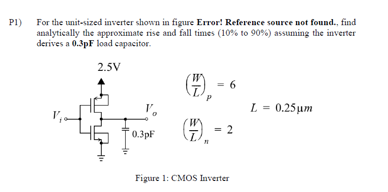 P1)
For the unit-sized inverter shown in figure Error! Reference source not found., find
analytically the approximate rise and fall times (10% to 90%) assuming the inverter
derives a 0.3pF load capacitor.
2.5V
V₁
W
= 6
L
P
L = 0.25μm
0.3pF
(HH).
= 2
n
Figure 1: CMOS Inverter