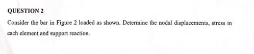 QUESTION 2
Consider the bar in Figure 2 loaded as shown. Determine the nodal displacements, stress in
each element and support reaction.