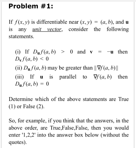 Problem #1:
If f(x, y) is differentiable near (x,y) = (a, b), and u
is any unit vector, consider the
consider the following
statements.
(i) If Duf(a, b) > 0 and v
Dyf(a, b) <0
= -u then
(ii) Duf (a, b) may be greater than || Vf (a, b)|||
(iii) If u is parallel to f (a, b) then
Duf (a,b) = 0
Determine which of the above statements are True
(1) or False (2).
So, for example, if you think that the answers, in the
above order, are True, False, False, then you would
enter '1,2,2' into the answer box below (without the
quotes).