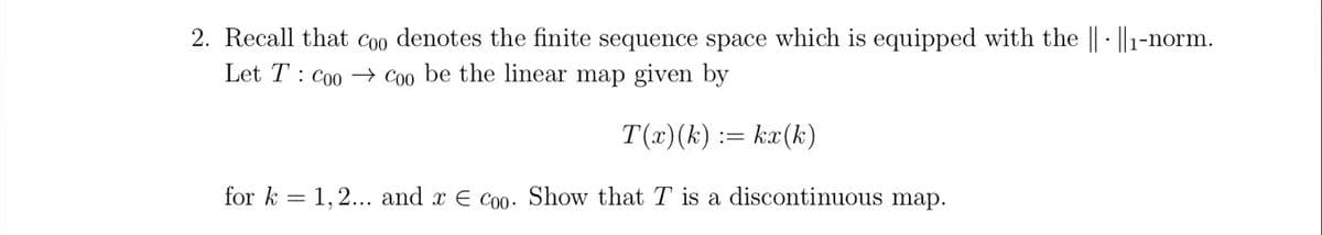 2. Recall that coo denotes the finite sequence space which is equipped with the || ||1-norm.
Let T Coo Coo be the linear map given by
T(x)(k) := kx(k)
for k 1,2... and x = Coo. Show that T is a discontinuous map.
==