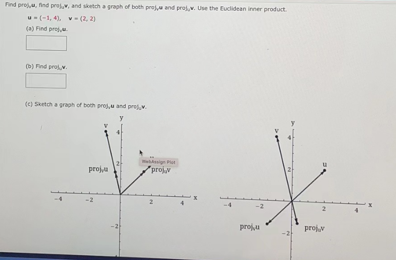 Find proj,u, find projuv, and sketch a graph of both proj,u and projuv. Use the Euclidean inner product.
u = (-1,4), v = (2, 2)
(a) Find projvu.
(b) Find projuv.
(c) Sketch a graph of both proj,u and projuv.
y
-4
V
proj,u
-2
4
WebAssign Plot
projuv
2
-2
projvu
y
-2
2
projuv
X