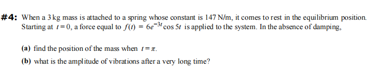 #4: When a 3 kg mass is attached to a spring whose constant is 147 N/m, it comes to rest in the equilibrium position.
Starting at t=0, a force equal to f(t) = 6e-³1 cos 5t is applied to the system. In the absence of damping,
(a) find the position of the mass when t = t.
(b) what is the amplitude of vibrations after a very long time?