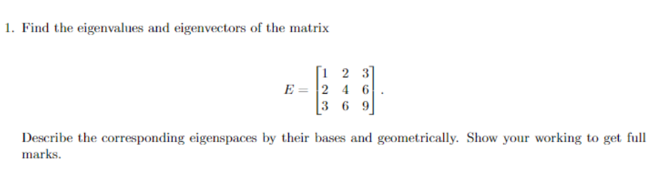 1. Find the eigenvalues and eigenvectors of the matrix
1
23
E 2 4 6
369
Describe the corresponding eigenspaces by their bases and geometrically. Show your working to get full
marks.