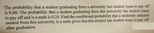 The probability that a student graduating from a university has student loans to pay off
is 0.60. The probability that a student graduating from this university has student loans
to pay off and is a male is 0.24. Find the conditional probability that a randomly selected
student from this university is a male given that this student has student loans to pay off
after graduation.