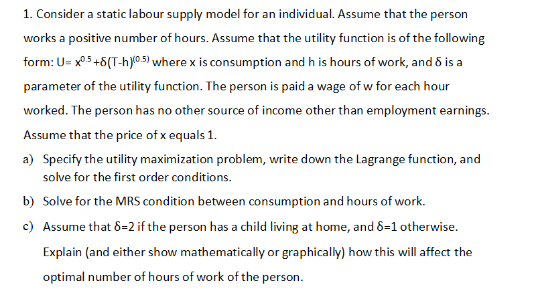 1. Consider a static labour supply model for an individual. Assume that the person
works a positive number of hours. Assume that the utility function is of the following
form: U=x0.5 +8(T-h)(0.5) where x is consumption and his hours of work, and 8 is a
parameter of the utility function. The person is paid a wage of w for each hour
worked. The person has no other source of income other than employment earnings.
Assume that the price of x equals 1.
a) Specify the utility maximization problem, write down the Lagrange function, and
solve for the first order conditions.
b) Solve for the MRS condition between consumption and hours of work.
c) Assume that 8=2 if the person has a child living at home, and 8=1 otherwise.
Explain (and either show mathematically or graphically) how this will affect the
optimal number of hours of work of the person.