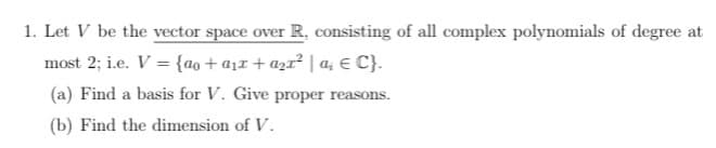 1. Let V be the vector space over R, consisting of all complex polynomials of degree at
most 2; i.e. V = {ao + a₁x + a₂x² | a₁ € C}.
(a) Find a basis for V. Give proper reasons.
(b) Find the dimension of V.