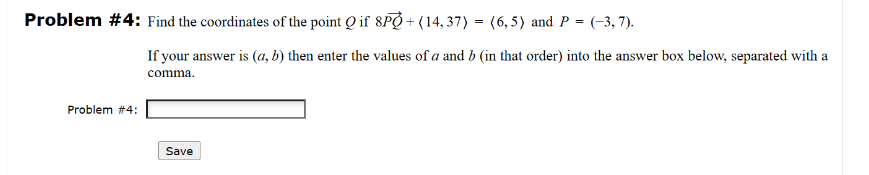 Problem #4: Find the coordinates of the point Q if 8PQ+(14,37) = (6,5) and P = (-3,7).
Problem #4:
If your answer is (a, b) then enter the values of a and b (in that order) into the answer box below, separated with a
comma.
Save